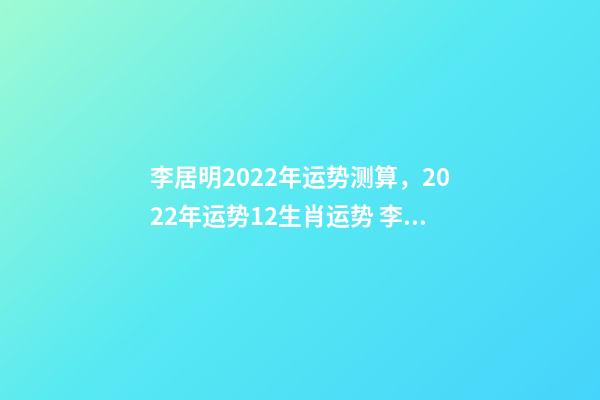 李居明2022年运势测算，2022年运势12生肖运势 李居李居明2022年生肖运势，李居明2022 年12生肖运程每月运势